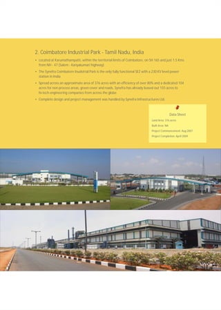 2. Coimbatore Industrial Park - Tamil Nadu, India
• Located at Karumathampatti, within the territorial limits of Coimbatore, on SH 165 and just 1.5 Kms
from NH - 47 (Salem - Kanyakumari highway)
• The Synefra Coimbatore Inudstrial Park is the only fully functional SEZ with a 230 KV level power
station in India
• Spread across an approximate area of 376 acres with an efficiency of over 80% and a dedicated 104
acres for non process areas, green cover and roads, Synefra has already leased out 155 acres to
hi-tech engineering companies from across the globe
• Complete design and project management was handled by Synefra Infrastructures Ltd.
Data Sheet
Land Area: 376 acres
Built Area: NA
Project Commencement: Aug 2007
Project Completion: April 2009
 