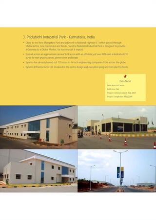 3. Padubidri Industrial Park - Karnataka, India
• Close to the New Mangalore Port and adjacent to National Highway 17 which passes through
Maharashtra, Goa, Karnataka and Kerala, Synefra Padubidri Industrial Park is designed to provide
a Gateway to a Global Market, for easy export & import
• Spread across an approximate area of 641 acres with an efficiency of over 80% and a dedicated 210
acres for non process areas, green cover and roads
• Synefra has already leased out 120 acres to hi-tech engineering companies from across the globe
• Synefra Infrastructures Ltd. involved in the entire design and execution program from start to finish
Data Sheet
Land Area: 641 acres
Built Area: NA
Project Commencement: Feb 2007
Project Completion: May 2009
 
