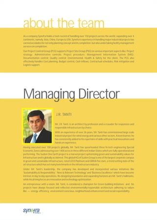 about the team
As a company Synefra holds a track record of handling over 150 projects across the world, expanding over 4
continents, namely: Asia, China, Europe & USA. Synefra’s experience in handling major industrial projects has
earnedaccoladesfornotonlyplanningconceptanditscompletion;butalsoundertakingfacilitymanagement
servicesoncompletion.
Our Project Control Group (PCG) supports Project Site Group (PSG) on various important aspects like: Project
strategy; Administrative controls; Project procedure; Management Information System (MIS);
Documentation control; Quality control; Environmental, Health & Safety for the client. The PCG also
effectively handles Cost planning, Budget control, Cash inflows, Contractual schedules, Risk mitigation and
Logisticsupport.
Managing Director
Mr. J.R. Tanti, is an architect by profession and a crusader for responsive and
responsibleinfrastructurebychoice.
With an experience of over 26 years, Mr. Tanti has commissioned large scale
industrialprojectforwindenergyandvariousothersectors.Akeenlearner,he
has consistently added to his repertoire of skills with practical innovations and
handsonexperience.
Having executed over 100 projects globally, Mr. Tanti has spearheaded three hi-tech engineering Special
Economic Zones admeasuring over 1400 acres in three different Indian States which are fully operational and
performing. The Suzlon One Earth project is a marvel project epitomizing green and sustainability values for
Infrastructureandisgloballyacclaimed.ThisglobalHQofSuzlonGroupisoneofthelargestcorporatecampus
in green and sustainable infrastructure, rated LEED Platinum and GRIHA five stars, a trend setting state of the
artstructurewhichhassetmanybenchmarksintheinfrastructureindustry.
Under Mr. Tanti's leadership, the company has developed and incorporated various initiatives like
'Sustainability & Responsibility', 'New & Relevant Technology' and 'Business Excellence' which have become
intrinsic in day to day operations. Re-designing boundaries and expanding horizons are Mr. Tanti's hallmarks,
whilehisdrivingforcesareinnovationandtechnologyoptimization.
An entrepreneur with a vision, Mr. Tanti, is considered a champion for Green building Initiatives and his
projects have always focused and reflected environmentallyresponsible architecture adhering to values
like --- energy efficiency, environmentconscious,neighborhoodenhancementandsocialresponsibility.
J.R. TANTI
 