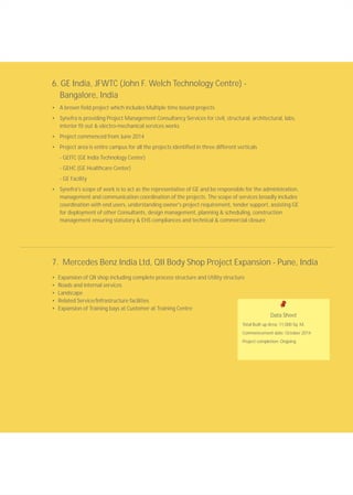 6. GE India, JFWTC (John F. Welch Technology Centre) -
Bangalore, India
• A brown field project which includes Multiple time bound projects
• Synefra is providing Project Management Consultancy Services for civil, structural, architectural, labs,
interior fit out & electro-mechanical services works
• Project commenced from June 2014
• Project area is entire campus for all the projects identified in three different verticals
- GEITC (GE India Technology Center)
- GEHC (GE Healthcare Center)
- GE Facility
• Synefra's scope of work is to act as the representative of GE and be responsible for the administration,
management and communication coordination of the projects. The scope of services broadly includes
coordination with end users, understanding owner's project requirement, tender support, assisting GE
for deployment of other Consultants, design management, planning & scheduling, construction
management ensuring statutory & EHS compliances and technical & commercial closure
7. Mercedes Benz India Ltd, QII Body Shop Project Expansion - Pune, India
• Expansion of QII shop including complete process structure and Utility structure
• Roads and internal services
• Landscape
• Related Service/Infrastructure facilities
• Expansion of Training bays at Customer at Training Centre
Data Sheet
Total Built up Area: 11,000 Sq. M.
Commencement date: October 2014
Project completion: Ongoing
 