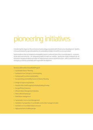 Consideringtheimpactontheenvironmentandecologyassociatedwithinfrastructuredevelopment,Synefra
isfocusedtowardstheoperationalizationofsustainableprinciplesintoalltheservicesprovided.
Synefrabelievesthatanintegratedsustainabilitysystemisachievedwhenthreeessentialaspects-economic,
social and environmental - are adequately balanced with one another. Synefra has today evolved to be an
innovative integrated solution provider for industrial and commercial infrastructure, with a commitment and
strongfocustowardssustainableandresponsibledevelopment.
ServicesofferedforGreenfieldProjects
1. SustainableMasterPlanning
• FacilitationfromConcepttoCommissioning
• Settingapathtoachievesustainability
• IncorporatingsustainabilityfeaturesinMasterPlanning
2. Design&EngineeringSolution
• DetailArchitecturalDesigningincludingBuildingEnvelop
• EnergyEfficientSolutions
• EfficientWaterManagementSolutions
• Waterefficientlandscape
• SolidWastemanagement
3. SustainableConstructionManagement
• Assistanceinpreparationofsustainableconstructionmanagementplan
• AssistanceinGreenMaterialprocurement
• Highperformancebuildingdesign
pioneering initiatives
 