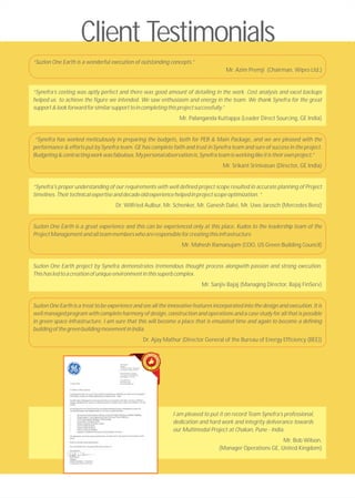 “Synefra’s costing was aptly perfect and there was good amount of detailing in the work. Cost analysis and excel backups
helped us to achieve the figure we intended. We saw enthusiasm and energy in the team. We thank Synefra for the great
support&lookforwardforsimilarsupporttoincompletingthisprojectsuccessfully.”
Mr. Palanganda Kuttappa (Leader Direct Sourcing, GE India)
“Synefra has worked meticulously in preparing the budgets, both for PEB & Main Package, and we are pleased with the
performance & efforts put by Synefra team. GE has complete faith and trust in Synefra team and sure of success in the project.
Budgeting&contractingworkwasfabulous.Mypersonalobservationis,Synefrateamisworkinglikeitistheirownproject.”
Mr. Srikant Srinivasan (Director, GE India)
“Synefra's proper understanding of our requirements with well defined project scope resulted in accurate planning of Project
timelines.Theirtechnicalexpertiseanddecadeoldexperiencehelpedinprojectscopeoptimization.”
Dr. Wilfried Aulbur, Mr. Schenker, Mr. Ganesh Dalvi, Mr. Uwe Jarosch (Mercedes Benz)
Suzlon One Earth is a great experience and this can be experienced only at this place. Kudos to the leadership team of the
ProjectManagementandallteammemberswhoareresponsibleforcreatingthisinfrastructure
Mr. Mahesh Ramanujam (COO, US Green Building Council)
Suzlon One Earth project by Synefra demonstrates tremendous thought process alongwith passion and strong execution.
Thishasledtoacreationofuniqueenvironmentinthissuperbcomplex.
Mr. Sanjiv Bajaj (Managing Director, Bajaj FinServ)
Suzlon One Earth is a treat to be experience and see all the innovative features incorporated into the design and execution. It is
well managed program with complete harmony of design, construction and operations and a case study for all that is possible
in green space infrastructure. I am sure that this will become a place that is emulated time and again to become a defining
buildingofthegreenbuildingmovementinIndia.
Dr. Ajay Mathur (Director General of the Bureau of Energy Efficiency (BEE))
Client Testimonials
I am pleased to put it on record Team Synefra’s professional,
dedication and hard work and integrity deliverance towards
our Multimodal Project at Chakan, Pune - India.
Mr. Bob Wilson,
(Manager Operations GE, United Kingdom)
“Suzlon One Earth is a wonderful execution of outstanding concepts.”
Mr. Azim Premji (Chairman, Wipro Ltd.)
 