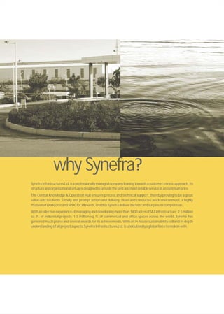 SynefraInfrastructuresLtd.isaprofessionallymanagedcompanyleaningtowardsacustomer-centricapproach.Its
structureandorganizationalset-upisdesignedtoprovidethebestandmostreliableserviceatanoptimumprice.
The Central Knowledge & Operation Hub ensures process and technical support, thereby proving to be a great
value-add to clients. Timely and prompt action and delivery, clean and conducive work environment, a highly
motivatedworkforceandSPOCforallneeds,enablesSynefradeliverthebestandsurpassitscompetition.
With a collective experience of managing and developing more than 1400 acres of SEZinfrastructure; 2.5 million
sq. ft. of industrial projects; 1.5 million sq. ft. of commercial and office spaces across the world, Synefra has
garnered much praise and several awards for its achievements. With an in-house sustainability cell and in-depth
understandingofallprojectaspects,SynefraInfrastructuresLtd.isundoubtedlyaglobalforcetoreckonwith.
why Synefra
 