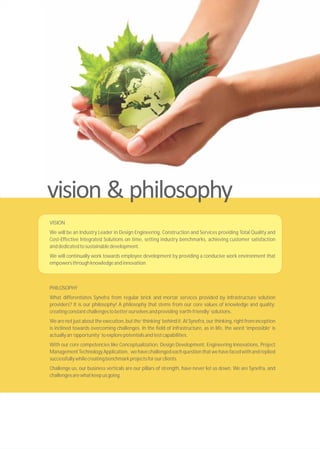 PHILOSOPHY
What differentiates Synefra from regular brick and mortar services provided by infrastructure solution
providers? It is our philosophy! A philosophy that stems from our core values of knowledge and quality;
creatingconstantchallengestobetterourselvesandproviding‘earth-friendly’solutions.
Wearenot justabout theexecution,but the‘thinking’behindit.AtSynefra,ourthinking,rightfrominception
is inclined towards overcoming challenges. In the field of infrastructure, as in life, the word ‘impossible’ is
actuallyan‘opportunity’toexplorepotentialsandtestcapabilities.
With our core competencies like Conceptualization, Design Development, Engineering Innovations, Project
ManagementTechnologyApplication, wehavechallengedeachquestionthatwehavefacedwithandreplied
successfullywhilecreatingbenchmarkprojectsforourclients.
Challenge us, our business verticals are our pillars of strength, have never let us down. We are Synefra, and
challengesarewhatkeepusgoing.
VISION
We will be an Industry Leader in Design Engineering, Construction and Services providing Total Quality and
Cost-Effective Integrated Solutions on time, setting industry benchmarks, achieving customer satisfaction
anddedicatedtosustainabledevelopment.
We will continually work towards employee development by providing a conducive work environment that
empowersthroughknowledgeandinnovation.
 