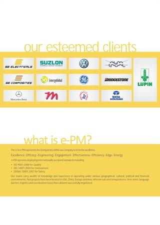 The'e'ine-PMrepresentsthestrongdesirewithinourcompanytostriveforexcellence.
Excellence-Efficacy-Engineering-Engagement-Effectiveness-Efficiency-Edge-Energy
e-PMoperatesdeployinginternationallyacceptedstandardsincluding:
• ISO 9001:2008 for Quality
• ISO 14001:2004 for Environment
• OHSAS 18001:2007 for Safety
Our teams carry wealth of knowledge and experience in operating under various geographical, cultural, political and financial
environments. Past projects have been located in USA, China, Europe and Asia, wherein sub-zero temperatures, time zones, language
barriers,logisticsandcoordinationissueshaveallbeensuccessfullynegotiated.
our esteemed clients
 