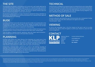 THE SITE
This greenfield site extends to 2.64 hectares (6.52 acres) and is well located adjoining the
main A39 Binhamy Road on the eastern edge of Bude. It is 1 mile from the town centre and
less than 2 miles from the coast. The land is in two parcels north and south of Binhamy Farm
as can be seen from the layout plan opposite. The land has a gentle southerly slope and
offers an attractive long distance country view to the south.
The site forms a phase of the much larger “Shorelands” development being undertaken by
Bovis Homes. The land offered for sale will shortly benefit from a reserved matters approval
for the development of 75 dwellings.
BUDE
According to the Bude tourist web site the town was the number one sunniest place in the
UK during 2013 (and again for several dates in 2014), making it an excellent choice as both
a holiday destination and a place to live. The area has a laid-back charm that has not been
spoiled by brash development and is traditional in a cherished way.
The town’s residents have a diverse range of indoor and outdoor activities, from sports centres,
soft play and historic houses to fishing, surfing and other water sports, cycling and golf.
There are plenty of beautiful beaches, spectacular views and unique natural attractions -
which include a sea pool and access to the South West Coast Path.
PLANNING
Forming a part of the much larger Binhamy Farm Masterplan the overall area of land
obtained permission on appeal under reference number APP/D0840/A/09/2115945 on
the 28th July 2011 for a mixed use development comprising housing (including affordable
housing), employment, retirement village, extra care facility, retail (discount food and non-
food), land for a new community building, public open space and landscaping.
Subsequently a reserved matters application for a phase of 249 dwellings (including 75
dwellings on the land offered for sale) was submitted under reference number PA14/06864
and approved at committee in late 2014. This approval was subject to a deed of variation to
the existing S106 agreement and the decision notice is expected shortly. Interested parties
are advised to contact the agents for the latest position.
TECHNICAL
A technical pack is available but prospective buyers are advised that the site is being offered
on a fully serviced basis. The vendor will provide all access roads and services to the boundary
of the land to be sold. The vendor will also take responsibility for any financial contributions
required under existing S106 agreements and meet affordable housing obligations such
that no affordable housing will be required from this site.
METHOD OF SALE
The land is offered for sale freehold by way of informal tender with a closing date of midday
on Friday 17th April 2015 with offers addressed to the agents and marked
“Informal tender – Bude”.
VIEWING
On site at any reasonable time, in the first instance as the land is part of an active
construction site, please contact the agents to confirm your intention to view and make
access arrangements.
These details have been produced in good faith and are believed to be accurate but they are not intended to form part of any contract. You are strongly advised to check the availability of the property before travelling any distance to view. All statements
contained in these particulars as to this property are made without responsibility on the behalf of the agents or the vendors or lessors. None of the statements contained in these particulars as to this property are to be relied upon as statements or
representation of fact. Any intending purchasers must satisfy themselves by inspection or otherwise as to the correctness of each of the statements contained in these particulars. The vendors do not make or give and neither the agents nor any person in their
employment has any authority to make or give any representation or warranty whatsoever in relation to this property.
Contact Andrew Kitchener
andrew@klp.land
07902 766862
REF: 8AJKR2
CONTACT
Newcourt Barton
Clyst Road
Topsham
Exeter
Devon
EX3 0DB
 