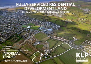 2.64 HECTARES
6.52 ACRES
PLANNING PERMISSION FOR 75 UNITS
INFORMAL
TENDER
FRIDAY17th
APRIL2015
FULLY SERVICED RESIDENTIAL
DEVELOPMENT LAND
BINHAMY FARM, BUDE, CORNWALL EX23 9TG
 