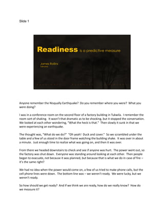 Slide 1
Readiness is a predictive measure
James Rollins
Takouba
Anyone remember the Nisqually Earthquake? Do you remember where you were? What you
were doing?
I was in a conference room on the second floor of a factory building in Tukwila. I remember the
room sort of shaking. It wasn’t that dramatic as to be shocking, but it stopped the conversation.
We looked at each other wondering, “What the heck is that.” Then slowly it sunk in that we
were experiencing an earthquake.
The thought was, “What do we do?” “Oh yeah! Duck and cover.” So we scrambled under the
table and a few of us stood in the door frame watching the building shake. It was over in about
a minute. Just enough time to realize what was going on, and then it was over.
From there we headed downstairs to check and see if anyone was hurt. The power went out, so
the factory was shut down. Everyone was standing around looking at each other. Then people
began to evacuate, not because it was planned, but because that is what we do in case of fire –
it’s the same right?
We had no idea when the power would come on, a few of us tried to make phone calls, but the
cell phone lines were down. The bottom line was – we weren’t ready. We were lucky, but we
weren’t ready.
So how should we get ready? And if we think we are ready, how do we really know? How do
we measure it?
 