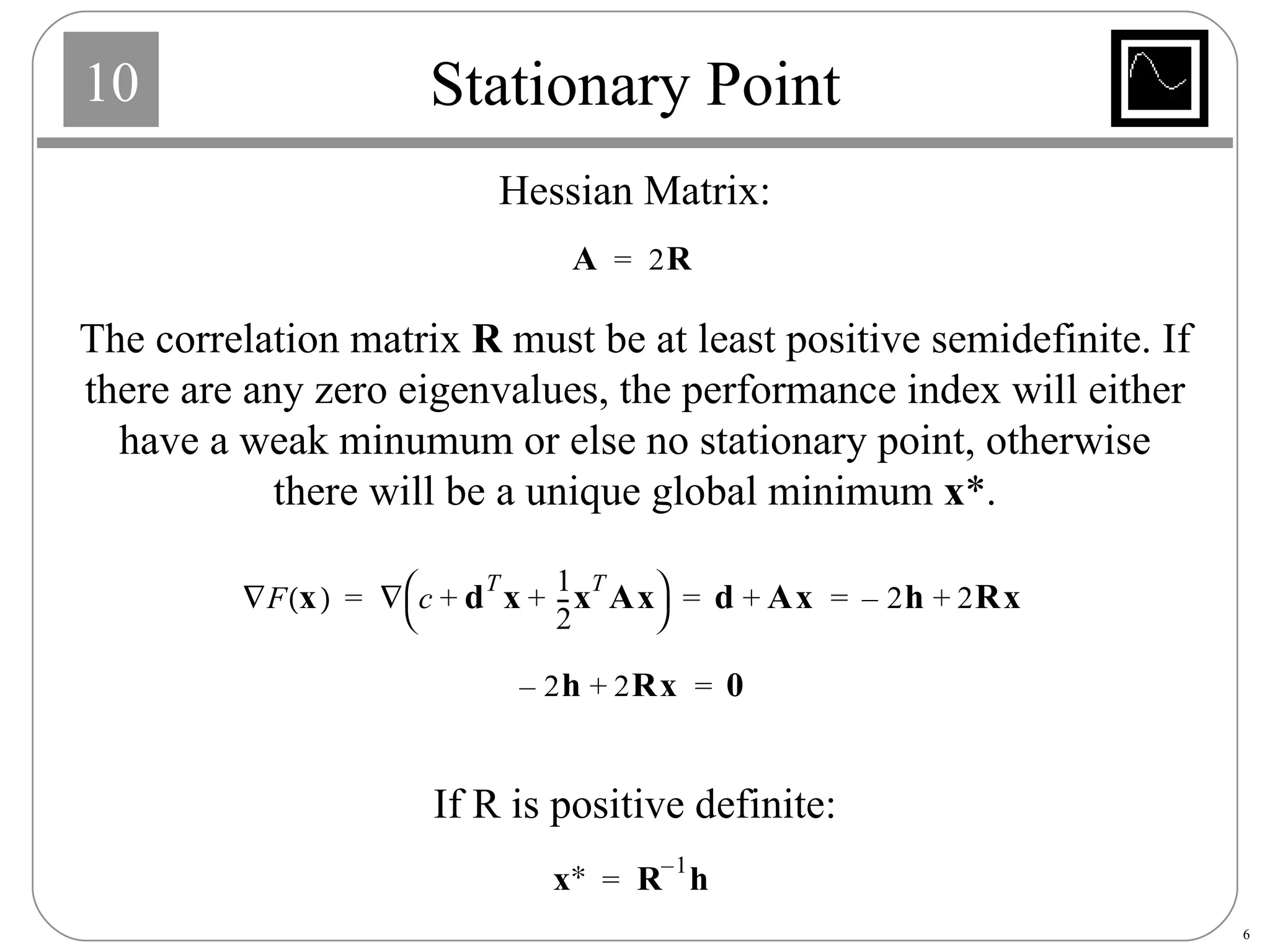 Stationary Point Hessian Matrix: The correlation matrix  R  must be at least positive semidefinite. If there are any zero eigenvalues, the performance index will either have a weak minumum or else no stationary point, otherwise there will be a unique global minimum  x *. If R is positive definite: 