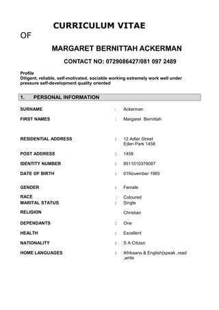 CURRICULUM VITAE
OF
MARGARET BERNITTAH ACKERMAN
CONTACT NO: 0729086427/081 097 2489
Profile
Diligent, reliable, self-motivated, sociable working extremely work well under
pressure self-development quality oriented
1. PERSONAL INFORMATION
SURNAME : Ackerman
FIRST NAMES : Margaret Bernittah
RESIDENTIAL ADDRESS : 12 Adler Street
Eden Park 1458
POST ADDRESS : 1458
IDENTITY NUMBER : 8511010379087
DATE OF BIRTH : 01November 1985
GENDER : Female
RACE : Coloured
MARITAL STATUS : Single
RELIGION Christian
DEPENDANTS : One
HEALTH : Excellent
NATIONALITY : S A Citizen
HOME LANGUAGES : Afrikaans & English{speak ,read
,write
 