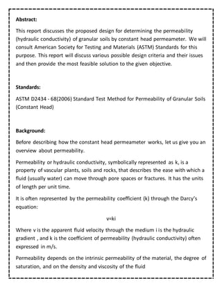 Abstract:
This report discusses the proposed design for determining the permeability
(hydraulic conductivity) of granular soils by constant head permeameter. We will
consult American Society for Testing and Materials (ASTM) Standards for this
purpose. This report will discuss various possible design criteria and their issues
and then provide the most feasible solution to the given objective.
Standards:
ASTM D2434 - 68(2006) Standard Test Method for Permeability of Granular Soils
(Constant Head)
Background:
Before describing how the constant head permeameter works, let us give you an
overview about permeability.
Permeability or hydraulic conductivity, symbolically represented as k, is a
property of vascular plants, soils and rocks, that describes the ease with which a
fluid (usually water) can move through pore spaces or fractures. It has the units
of length per unit time.
It is often represented by the permeability coefficient (k) through the Darcy’s
equation:
v=ki
Where v is the apparent fluid velocity through the medium i is the hydraulic
gradient , and k is the coefficient of permeability (hydraulic conductivity) often
expressed in m/s.
Permeability depends on the intrinsic permeability of the material, the degree of
saturation, and on the density and viscosity of the fluid
 
