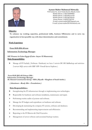 1
Objective
To enhance my working capacities, professional skills, business Efficiencies and to serve my
organization in best possible way with sheer determination and commitment.
Work Experience
From 10.05.2016 till now
Information Technology Manager
AIC Finance in Cairo-Egypt (Cairo- Asyut- El Mansoura)
Main Responsibilities
 Manage all IT Facilatly ( Software- Hardware) we have 5 servers DC-DCA&Backup and antivirus-
2 servers SQL server with ERP APP- Firwall Server Sophose )
From 01.05.2012 till Februar 2016 :
Information Technology Manager
AL Ghurair Construction Group – KSA ( Riyadh – Kingdom of Saudi Arabia )
( Aluminum – Ready Mix – Foundations )
Main Responsibilities :
 Strengthening the IT infrastructure through to implementing new technologies.
 Responsible for hardware and software installation, maintenance and repair.
 Performing routine audits of systems and software.
 Manage the IT budgets and expenditure on hardware and software.
 Developing & maintaining the company IT systems, software and databases.
 Recommending and implementing improvements and efficiencies.
 Reporting to the IT Director & Chief Executive.
 Management of server software and associated backup routines.
Ayman Maher Mahmoud Metwally
9 El Gamee St., from Faida Kamel, Maadi, Cairo
Mobile Phone; (+20)1146009964
Mobile Phone; (+20)1091113739
Mobile Phone; (+20)1287918122
Home Phone; (+202)277207191
E-mail; ayman.maher2007@gmail.com
E-mail; ayman.maher2013@outlook.com
 