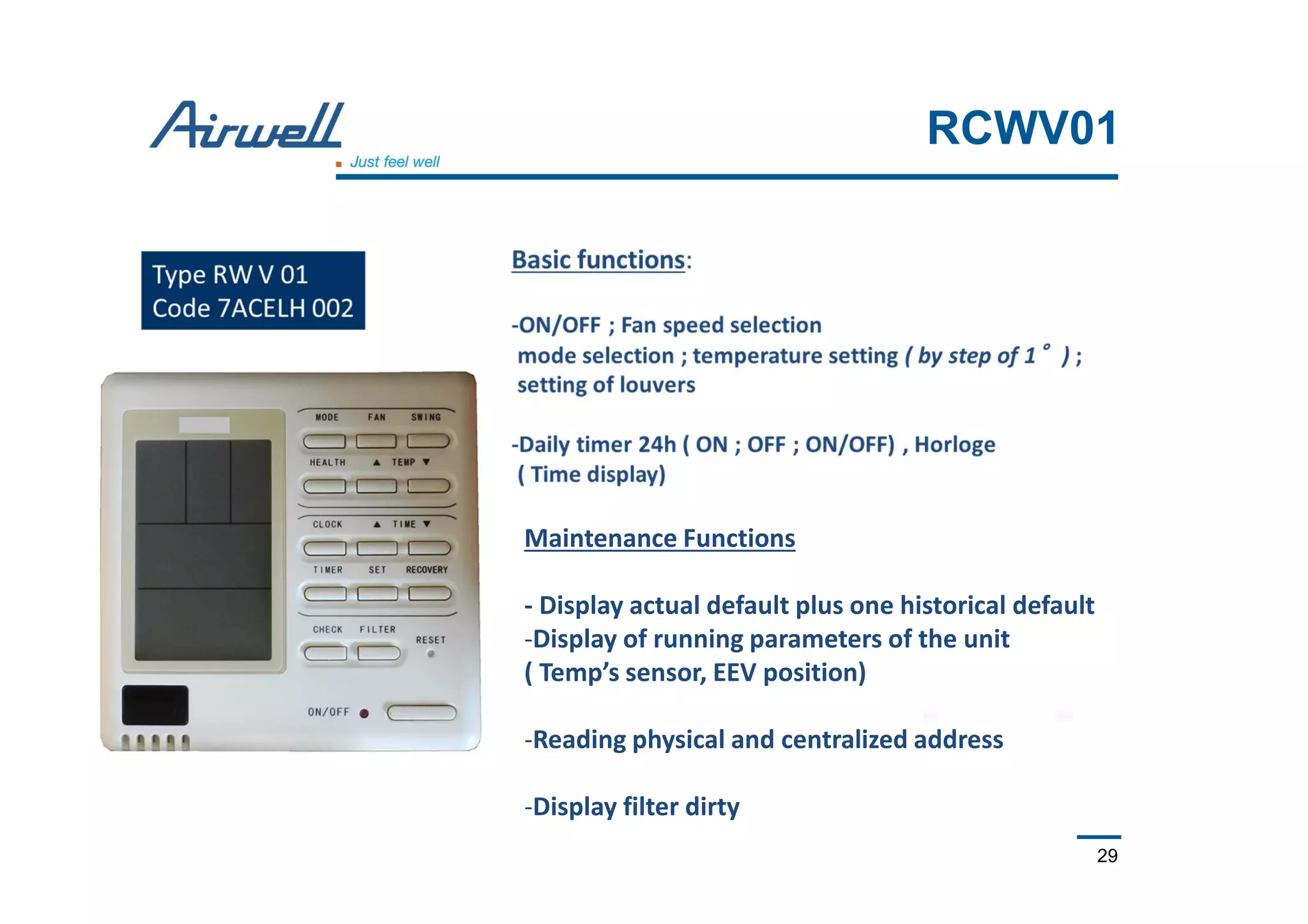 29
RCWV01
Maintenance Functions
- Display actual default plus one historical default
-Display of running parameters of the unit
( Temp’s sensor, EEV position)
-Reading physical and centralized address
-Display filter dirty
 