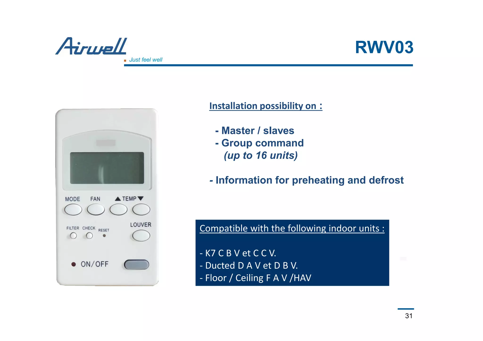 31
RWV03
Compatible with the following indoor units :
- K7 C B V et C C V.
- Ducted D A V et D B V.
- Floor / Ceiling F A V /HAV
Installation possibility on :
- Master / slaves
- Group command
(up to 16 units)
- Information for preheating and defrost
 