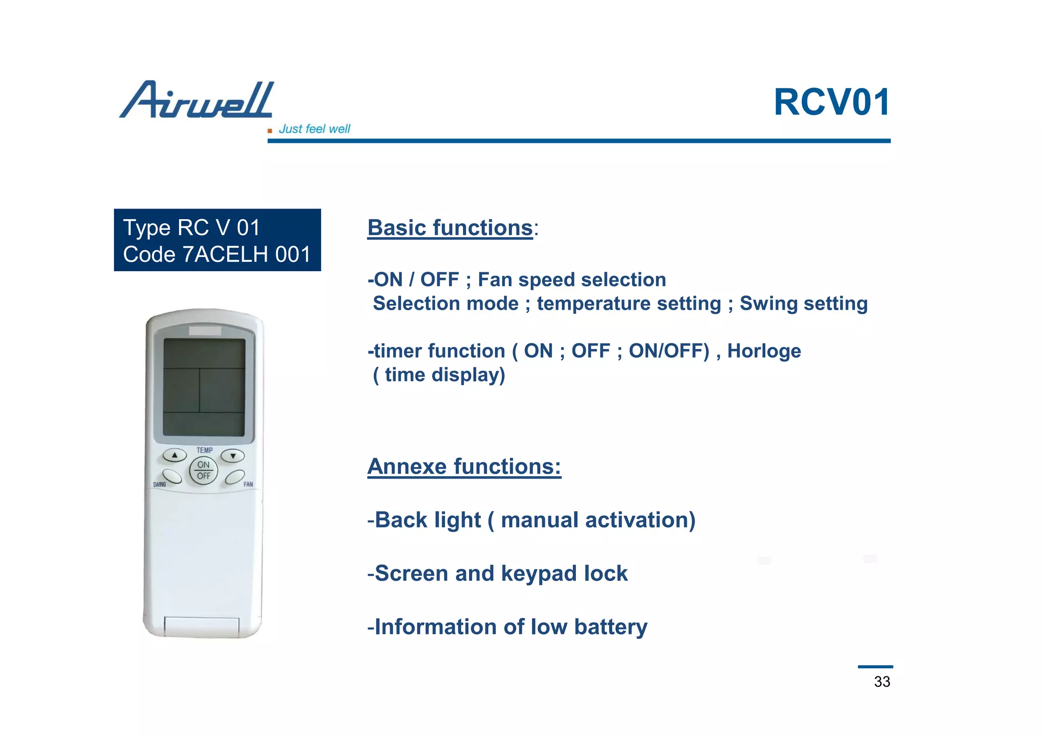33
RCV01
Type RC V 01
Code 7ACELH 001
Basic functions:
-ON / OFF ; Fan speed selection
Selection mode ; temperature setting ; Swing setting
-timer function ( ON ; OFF ; ON/OFF) , Horloge
( time display)
Annexe functions:
-Back light ( manual activation)
-Screen and keypad lock
-Information of low battery
 