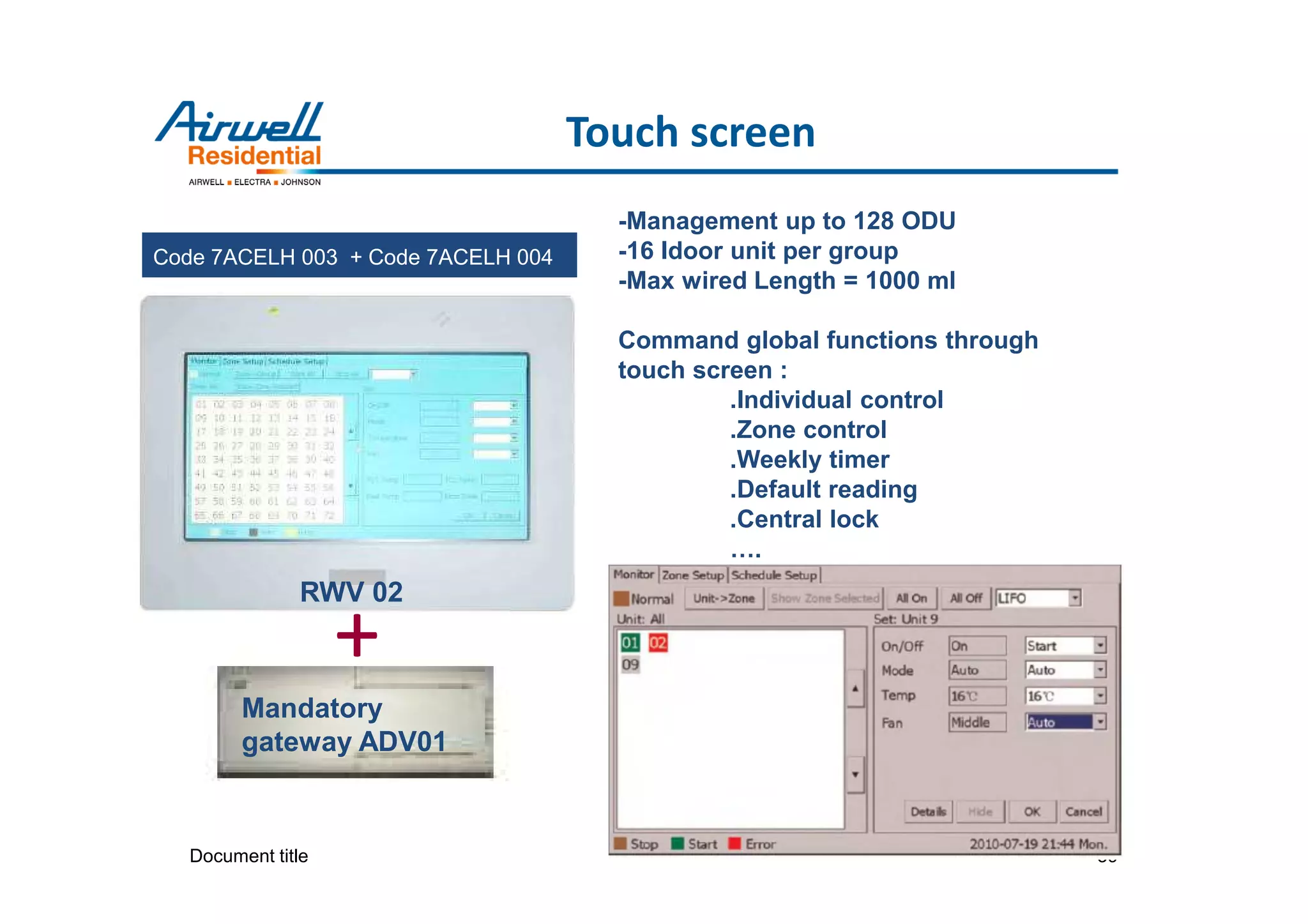 Document title 39
Touch screen
Code 7ACELH 003 + Code 7ACELH 004
RWV 02
-Management up to 128 ODU
-16 Idoor unit per group
-Max wired Length = 1000 ml
Command global functions through
touch screen :
.Individual control
.Zone control
.Weekly timer
.Default reading
.Central lock
….
Mandatory
gateway ADV01
+
 