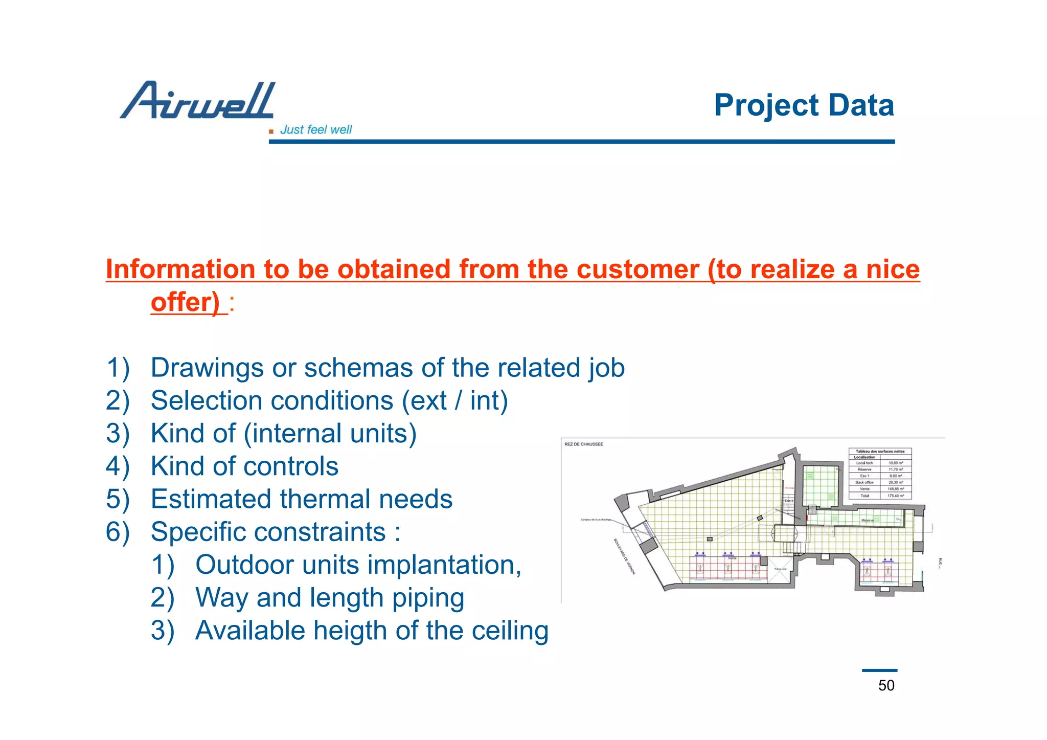 50
Project Data
Information to be obtained from the customer (to realize a nice
offer) :
1) Drawings or schemas of the related job
2) Selection conditions (ext / int)
3) Kind of (internal units)
4) Kind of controls
5) Estimated thermal needs
6) Specific constraints :
1) Outdoor units implantation,
2) Way and length piping
3) Available heigth of the ceiling
 
