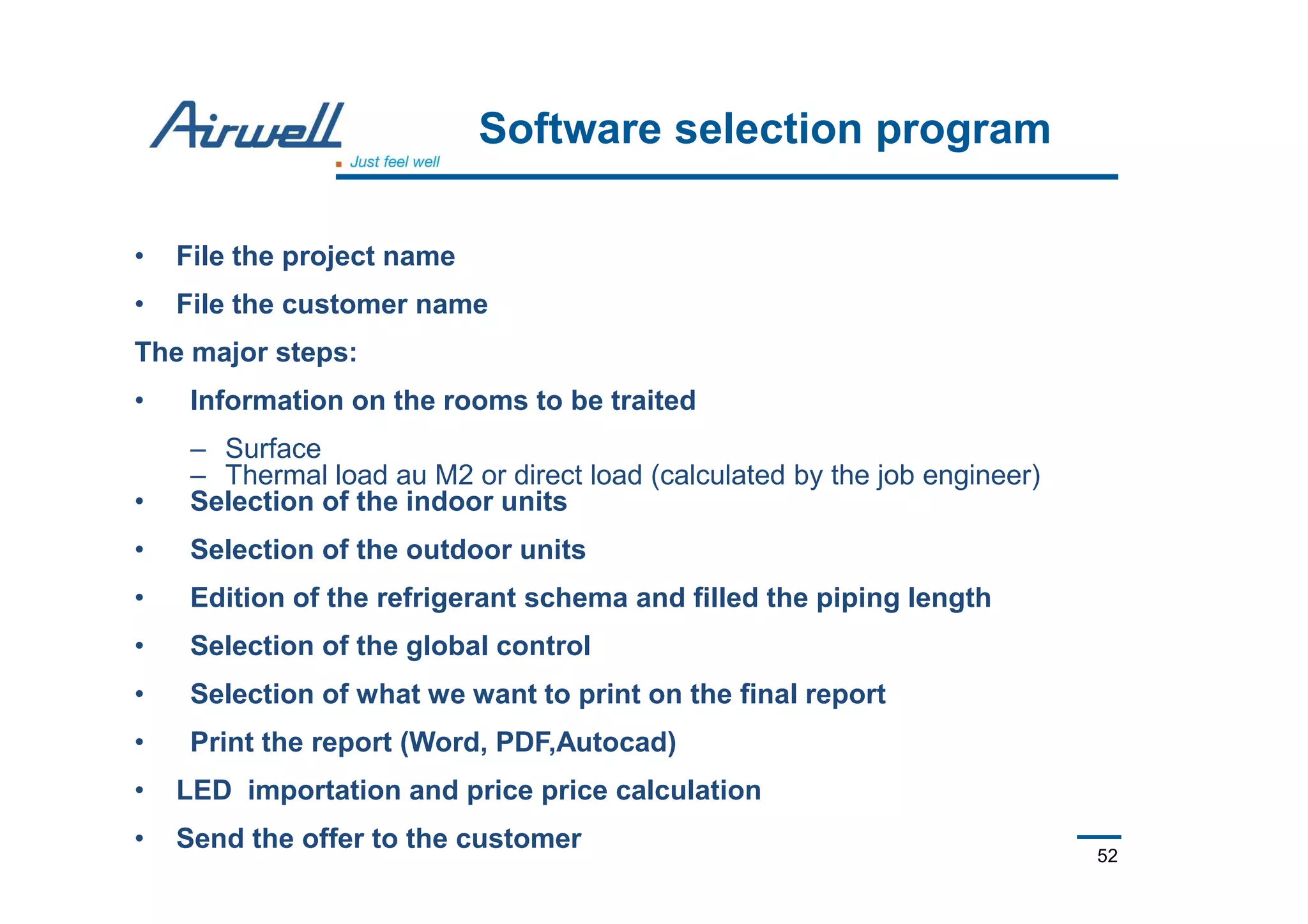 52
Software selection program
• File the project name
• File the customer name
The major steps:
• Information on the rooms to be traited
– Surface
– Thermal load au M2 or direct load (calculated by the job engineer)
• Selection of the indoor units
• Selection of the outdoor units
• Edition of the refrigerant schema and filled the piping length
• Selection of the global control
• Selection of what we want to print on the final report
• Print the report (Word, PDF,Autocad)
• LED importation and price price calculation
• Send the offer to the customer
 