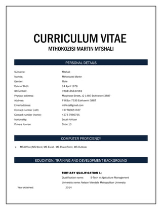 CURRICULUM VITAE
MTHOKOZISI MARTIN MTSHALI
PERSONAL DETAILS
Surname: Mtshali
Names: Mthokozisi Martin
Gender: Male
Date of Birth: 14 April 1978
ID number: 7804145437081
Physical address: Maqinase Street, J2 1460 Esikhawini 3887
Address: P O Box 7536 Eskhawini 3887
Email address: mthkzs@gmail.com
Contact number (cell): +27760651167
Contact number (home): +273 7960755
Nationality: South African
Drivers license: Code 10
COMPUTER PROFICIENCY
• MS Office (MS Word, MS Excel, MS PowerPoint, MS Outlook
EDUCATION, TRAINING AND DEVELOPMENT BACKGROUND
TERTIARY QUALIFICATION 1:
Qualification name: B-Tech in Agriculture Management
University name: Nelson Mandela Metropolitan University
Year obtained: 2014
 