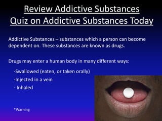 Review Addictive Substances
Quiz on Addictive Substances Today
Addictive Substances – substances which a person can become
dependent on. These substances are known as drugs.

Drugs may enter a human body in many different ways:
  -Swallowed (eaten, or taken orally)
  -Injected in a vein
  - Inhaled



  *Warning
 