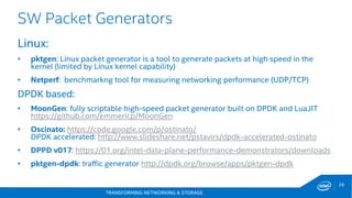 TRANSFORMING NETWORKING & STORAGE
28
SW Packet Generators
Linux:
• pktgen: Linux packet generator is a tool to generate packets at high speed in the
kernel (limited by Linux kernel capability)
• Netperf: benchmarkng tool for measuring networking performance (UDP/TCP)
DPDK based:
• MoonGen: fully scriptable high-speed packet generator built on DPDK and LuaJIT
https://github.com/emmericp/MoonGen
• Oscinato: https://code.google.com/p/ostinato/
DPDK accelerated: http://www.slideshare.net/pstavirs/dpdk-accelerated-ostinato
• DPPD v017: https://01.org/intel-data-plane-performance-demonstrators/downloads
• pktgen-dpdk: traffic generator http://dpdk.org/browse/apps/pktgen-dpdk
 