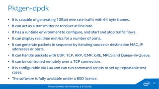 TRANSFORMING NETWORKING & STORAGE
29
Pktgen-dpdk
• It is capable of generating 10Gbit wire rate traffic with 64 byte frames.
• It can act as a transmitter or receiver at line rate.
• It has a runtime environment to configure, and start and stop traffic flows.
• It can display real time metrics for a number of ports.
• It can generate packets in sequence by iterating source or destination MAC, IP
addresses or ports.
• It can handle packets with UDP, TCP, ARP, ICMP, GRE, MPLS and Queue-in-Queue.
• It can be controlled remotely over a TCP connection.
• It is configurable via Lua and can run command scripts to set up repeatable test
cases.
• The software is fully available under a BSD licence.
 