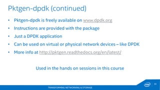 TRANSFORMING NETWORKING & STORAGE
30
Pktgen-dpdk (continued)
• Pktgen-dpdk is freely available on www.dpdk.org
• Instructions are provided with the package
• Just a DPDK application
• Can be used on virtual or physical network devices – like DPDK
• More info at http://pktgen.readthedocs.org/en/latest/
Used in the hands on sessions in this course
 