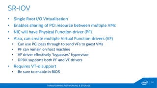 TRANSFORMING NETWORKING & STORAGE
34
SR-IOV
• Single Root I/O Virtualisation
• Enables sharing of PCI resource between multiple VMs
• NIC will have Physical Function driver (PF)
• Also, can create multiple Virtual Function drivers (VF)
• Can use PCI pass through to send VFs to guest VMs
• PF can remain on host machine
• VF driver effectively “bypasses” hypervisor
• DPDK supports both PF and VF drivers
• Requires VT-d support
• Be sure to enable in BIOS
 