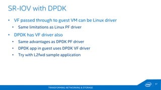 TRANSFORMING NETWORKING & STORAGE
37
SR-IOV with DPDK
• VF passed through to guest VM can be Linux driver
• Same limitations as Linux PF driver
• DPDK has VF driver also
• Same advantages as DPDK PF driver
• DPDK app in guest uses DPDK VF driver
• Try with L2fwd sample application
 