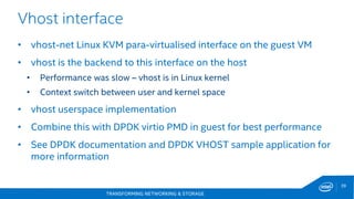 TRANSFORMING NETWORKING & STORAGE
39
Vhost interface
• vhost-net Linux KVM para-virtualised interface on the guest VM
• vhost is the backend to this interface on the host
• Performance was slow – vhost is in Linux kernel
• Context switch between user and kernel space
• vhost userspace implementation
• Combine this with DPDK virtio PMD in guest for best performance
• See DPDK documentation and DPDK VHOST sample application for
more information
 