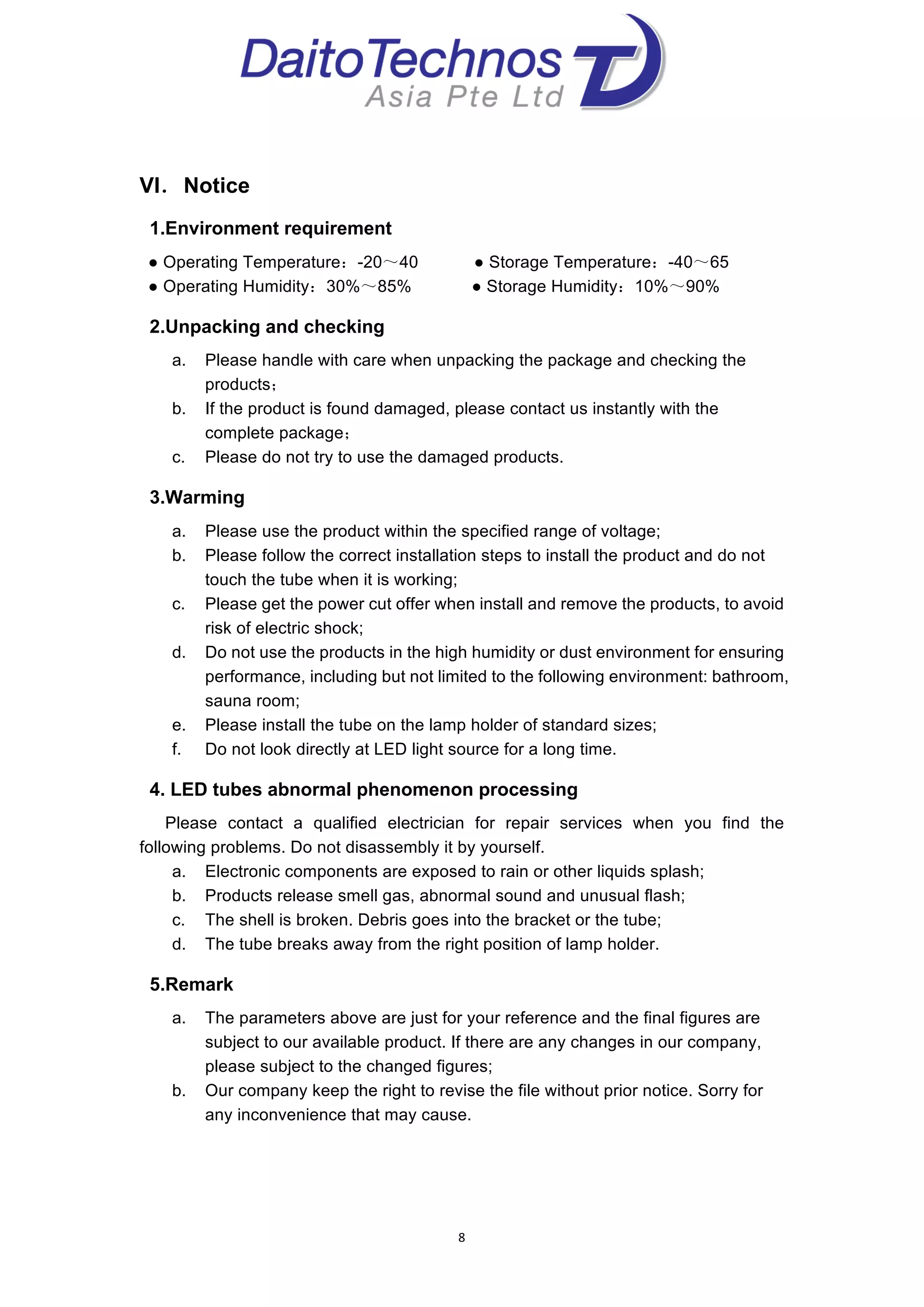  
8	
  
	
  
VI．Notice
1.Environment requirement
● Operating Temperature：-20～40 ● Storage Temperature：-40～65
● Operating Humidity：30%～85% ● Storage Humidity：10%～90%
2.Unpacking and checking
a. Please handle with care when unpacking the package and checking the
products；
b. If the product is found damaged, please contact us instantly with the
complete package；
c. Please do not try to use the damaged products.
3.Warming
a. Please use the product within the specified range of voltage;
b. Please follow the correct installation steps to install the product and do not
touch the tube when it is working;
c. Please get the power cut offer when install and remove the products, to avoid
risk of electric shock;
d. Do not use the products in the high humidity or dust environment for ensuring
performance, including but not limited to the following environment: bathroom,
sauna room;
e. Please install the tube on the lamp holder of standard sizes;
f. Do not look directly at LED light source for a long time.
4. LED tubes abnormal phenomenon processing
Please contact a qualified electrician for repair services when you find the
following problems. Do not disassembly it by yourself.
a. Electronic components are exposed to rain or other liquids splash;
b. Products release smell gas, abnormal sound and unusual flash;
c. The shell is broken. Debris goes into the bracket or the tube;
d. The tube breaks away from the right position of lamp holder.
5.Remark
a. The parameters above are just for your reference and the final figures are
subject to our available product. If there are any changes in our company,
please subject to the changed figures;
b. Our company keep the right to revise the file without prior notice. Sorry for
any inconvenience that may cause.
	
  
 