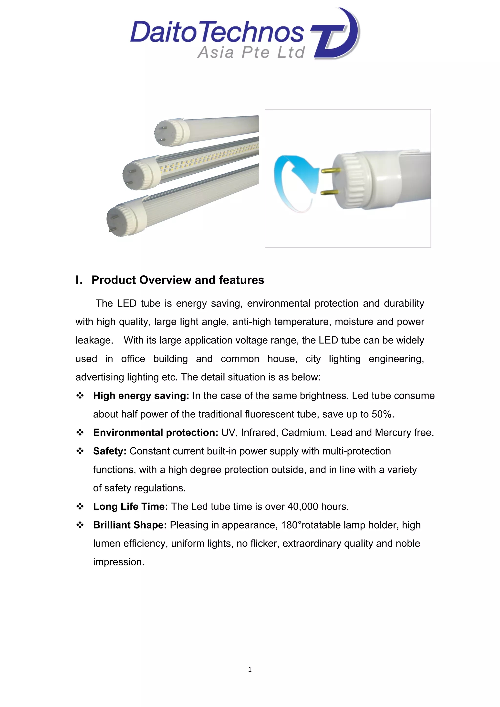 
1	
  
	
  
	
  
	
  
	
  
	
  
I．Product Overview and features
	
   	
   	
   The LED tube is energy saving, environmental protection and durability
with high quality, large light angle, anti-high temperature, moisture and power
leakage. With its large application voltage range, the LED tube can be widely
used in office building and common house, city lighting engineering,
advertising lighting etc. The detail situation is as below:	
  
! High energy saving: In the case of the same brightness, Led tube consume
about half power of the traditional fluorescent tube, save up to 50%.
! Environmental protection: UV, Infrared, Cadmium, Lead and Mercury free.
! Safety: Constant current built-in power supply with multi-protection
functions, with a high degree protection outside, and in line with a variety
of safety regulations.
! Long Life Time: The Led tube time is over 40,000 hours.
! Brilliant Shape: Pleasing in appearance, 180°rotatable lamp holder, high
lumen efficiency, uniform lights, no flicker, extraordinary quality and noble
impression.
	
  
	
  
	
  
 