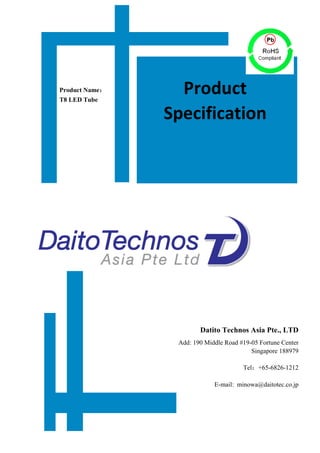  
	
  
	
  
	
  
	
  
	
  
	
  
	
  
	
  
	
  
	
  
	
  
	
  
	
  
	
  
	
  
	
  
	
  
	
  
	
  
	
  
	
  
	
  
	
  
	
  
	
  
	
  
	
  
	
  
	
  
Datito Technos Asia Pte., LTD
Add: 190 Middle Road #19-05 Fortune Center
Singapore 188979
Tel：+65-6826-1212
E-mail: minowa@daitotec.co.jp
	
  
	
  
Product Name：
T8 LED Tube
Product	
  
Specification	
  
 