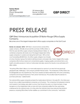 FOR IMMEDIATE RELEASE
PRESS RELEASE
GBP Direct Announces Acquisition Of Baton Rouge Office Supply
Company.
Becomes one of the largest independent office supply companies on the Gulf Coast
Kenner, LA, January1, 2015: GBP Direct, a local woman owned office
supply company, officially announced the purchase of Office Direct, a
thirty five year old office supply company headquartered in Baker, LA. The
combined companies will create one of the largest independent office
supply companies in Louisiana and along the Gulf Coast. With an item
count exceeding 200,000 items, the office supply category now includes
an array of product groups that extend well beyond pens and paper clips. Today’s largest office supply
companies offer furniture, break room and janitorial supplies, imaging supplies, promotional items, and
health and safety products. In terms of nationwide total sales volume the industry is now estimated at19
billion dollars.
“Acquiring Office Direct allows us to more easily expand our service in an area that was previously
geographically challenging,” said company president Randy Durbin. “The employees at Office Direct are
knowledgeable and very experienced. They have created wonderful relationships with some outstanding
companies and of equal importance, their culture matched ours. This actually made the decision to
purchase quite easy,” added Durbin.
The national office supply companies entered the market place full force in the early 90’s. The initial wave
forced many smaller long established companies out of business. “The companies that prepared correctly
and invested in technology were able to survive. Over the last five years or so there has been a huge
resurgence on the independent side as more and more companies realize that they were being
underserved by the national chains. At a time when the national chains have reduced their physical
presence, acquiring Office Direct further solidifies our commitment to the community,” said Durbin.
Tommy Moore
GBP Direct
Phone: 504.464.0000
Email:
tommymoore@gbpdirect.com
20 Veterans Blvd
Kenner, LA 70062
www.gbpdirect.com
GBP DIRECT
 