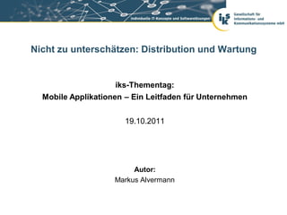 Nicht zu unterschätzen: Distribution und Wartung


                    iks-Thementag:
  Mobile Applikationen – Ein Leitfaden für Unternehmen


                      19.10.2011




                         Autor:
                    Markus Alvermann
 