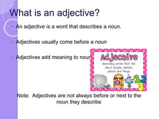 What is an adjective?
 An adjective is a word that describes a noun.
 Adjectives usually come before a noun
 Adjectives add meaning to nouns
Note: Adjectives are not always before or next to the
noun they describe
 