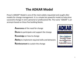 The ADKAR Model
Prosci's ADKAR® Model is one of the most widely-requested and sought after
models for change management. It is a simple but powerful model to help drive
successful change in one's personal or professional life. The name "ADKAR" is an
acronym based on these five building blocks:

Awareness of the need for change
Desire to participate and support the change
Knowledge on how to change
Ability to implement required skills and behaviors
Reinforcement to sustain the change

1

 