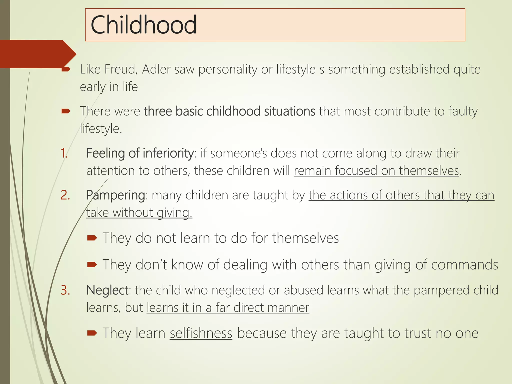 Childhood
 Like Freud, Adler saw personality or lifestyle s something established quite
early in life
 There were three basic childhood situations that most contribute to faulty
lifestyle.
1. Feeling of inferiority: if someone's does not come along to draw their
attention to others, these children will remain focused on themselves.
2. Pampering: many children are taught by the actions of others that they can
take without giving.
 They do not learn to do for themselves
 They don’t know of dealing with others than giving of commands
3. Neglect: the child who neglected or abused learns what the pampered child
learns, but learns it in a far direct manner
 They learn selfishness because they are taught to trust no one
 