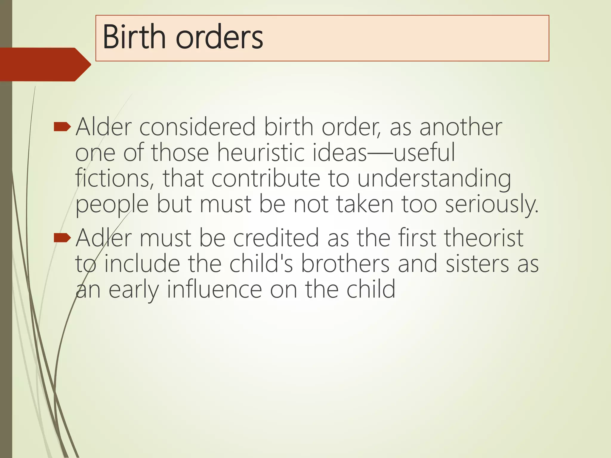 Birth orders
Alder considered birth order, as another
one of those heuristic ideas—useful
fictions, that contribute to understanding
people but must be not taken too seriously.
Adler must be credited as the first theorist
to include the child's brothers and sisters as
an early influence on the child
 