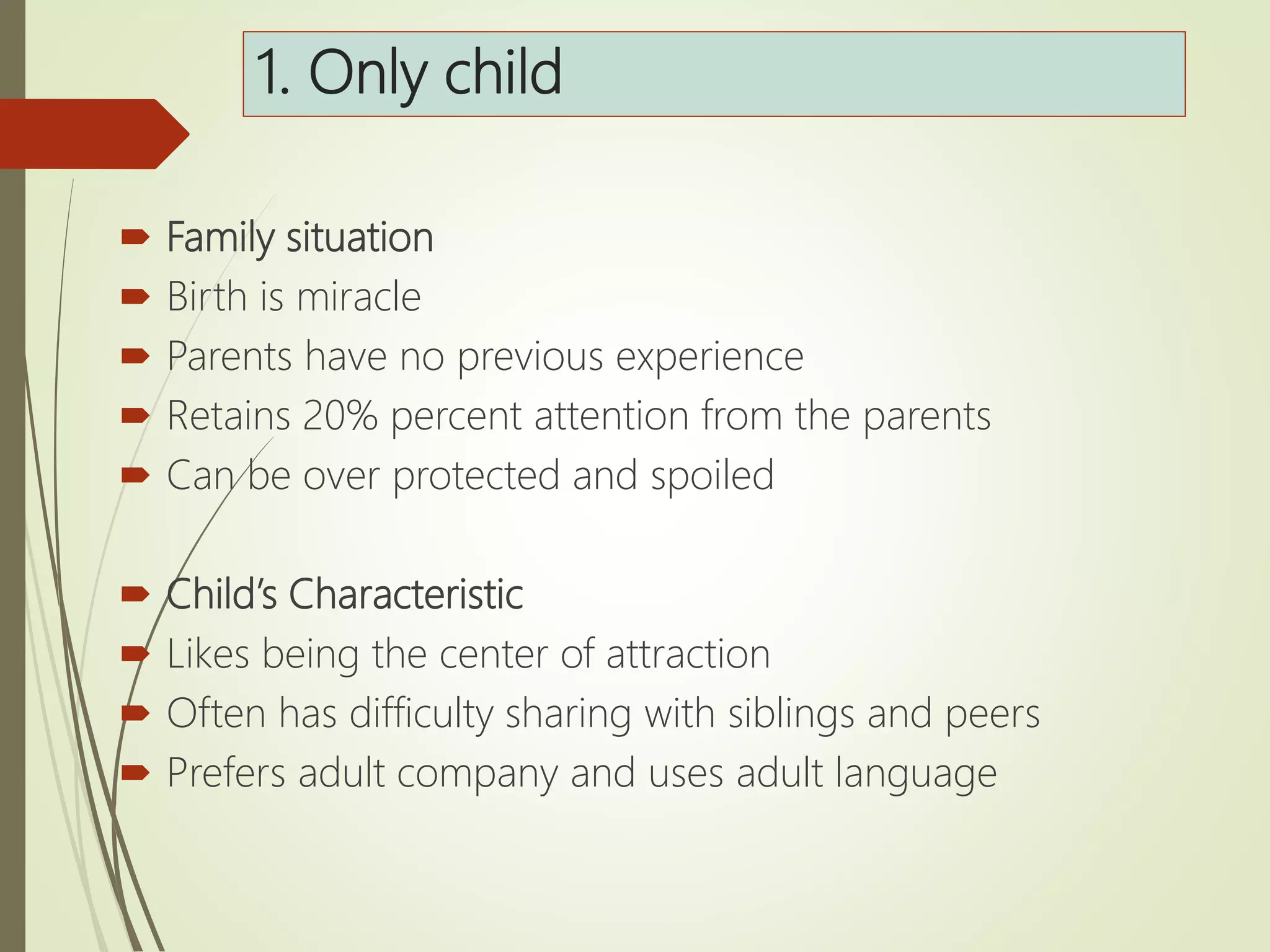 1. Only child
 Family situation
 Birth is miracle
 Parents have no previous experience
 Retains 20% percent attention from the parents
 Can be over protected and spoiled
 Child’s Characteristic
 Likes being the center of attraction
 Often has difficulty sharing with siblings and peers
 Prefers adult company and uses adult language
 