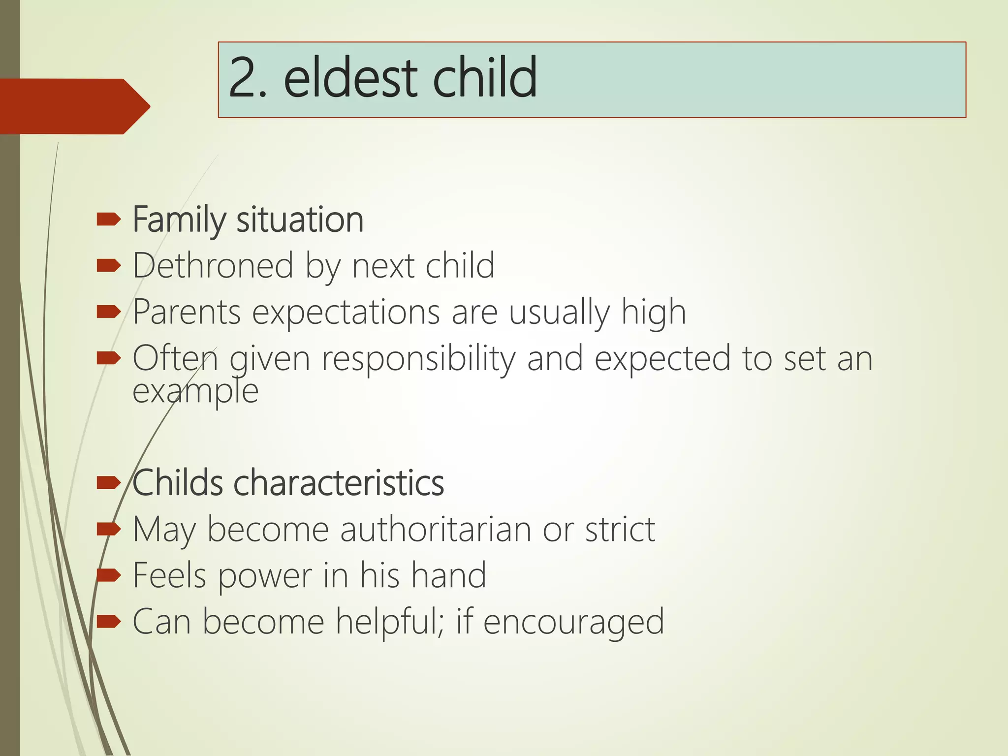 2. eldest child
 Family situation
 Dethroned by next child
 Parents expectations are usually high
 Often given responsibility and expected to set an
example
 Childs characteristics
 May become authoritarian or strict
 Feels power in his hand
 Can become helpful; if encouraged
 