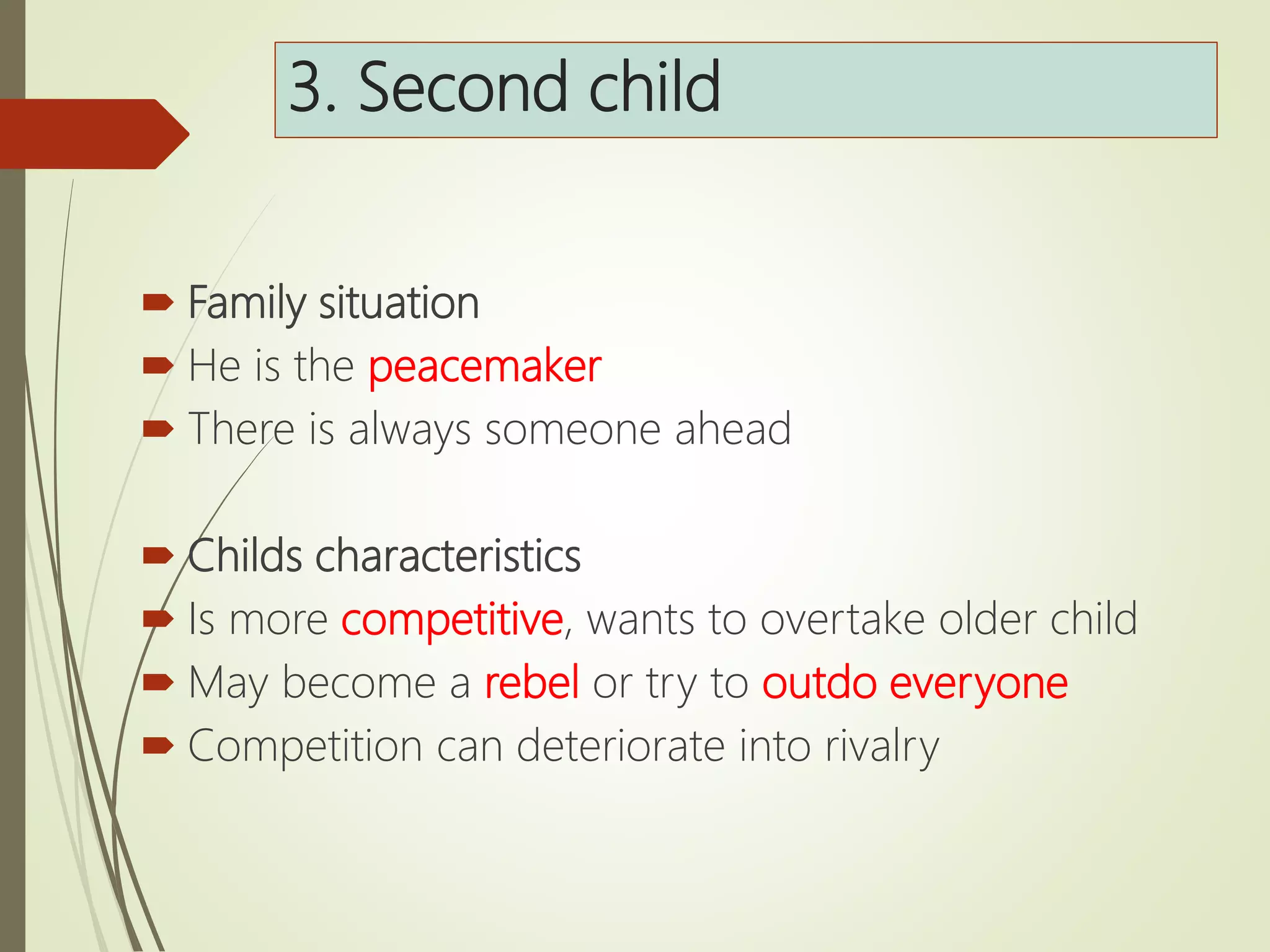 3. Second child
 Family situation
 He is the peacemaker
 There is always someone ahead
 Childs characteristics
 Is more competitive, wants to overtake older child
 May become a rebel or try to outdo everyone
 Competition can deteriorate into rivalry
 