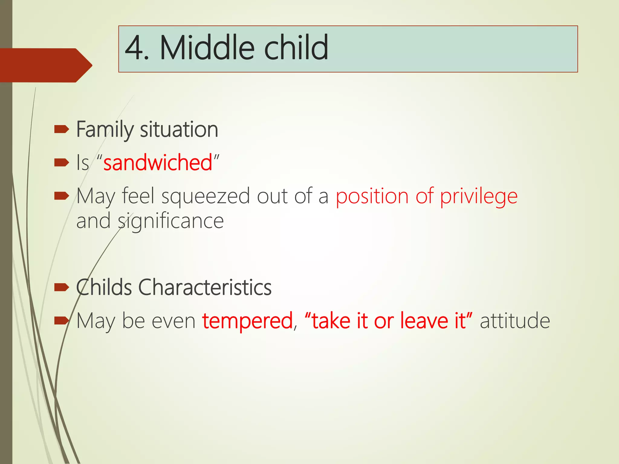 4. Middle child
 Family situation
 Is “sandwiched”
 May feel squeezed out of a position of privilege
and significance
 Childs Characteristics
 May be even tempered, “take it or leave it” attitude
 