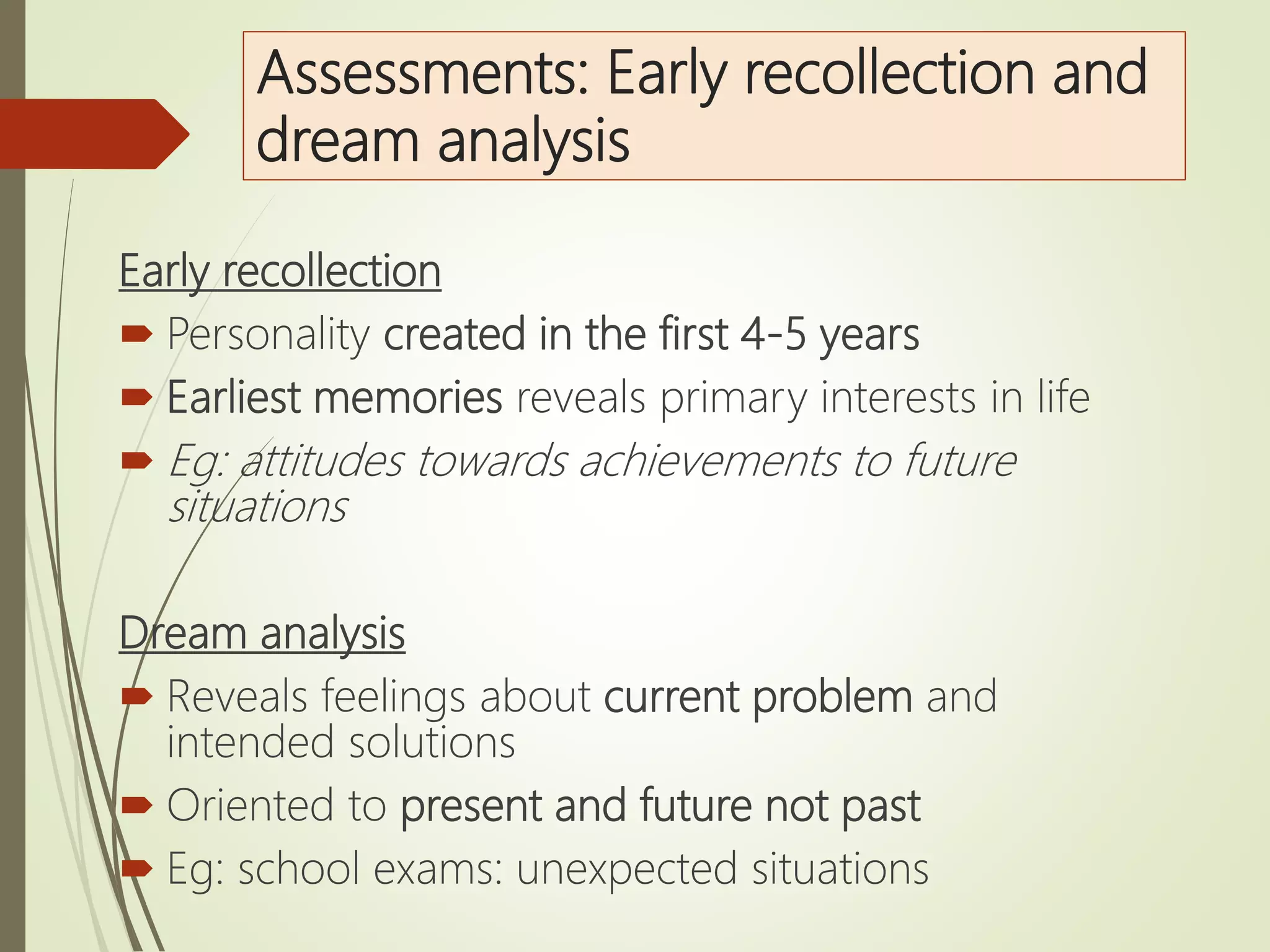 Assessments: Early recollection and
dream analysis
Early recollection
 Personality created in the first 4-5 years
 Earliest memories reveals primary interests in life
 Eg: attitudes towards achievements to future
situations
Dream analysis
 Reveals feelings about current problem and
intended solutions
 Oriented to present and future not past
 Eg: school exams: unexpected situations
 
