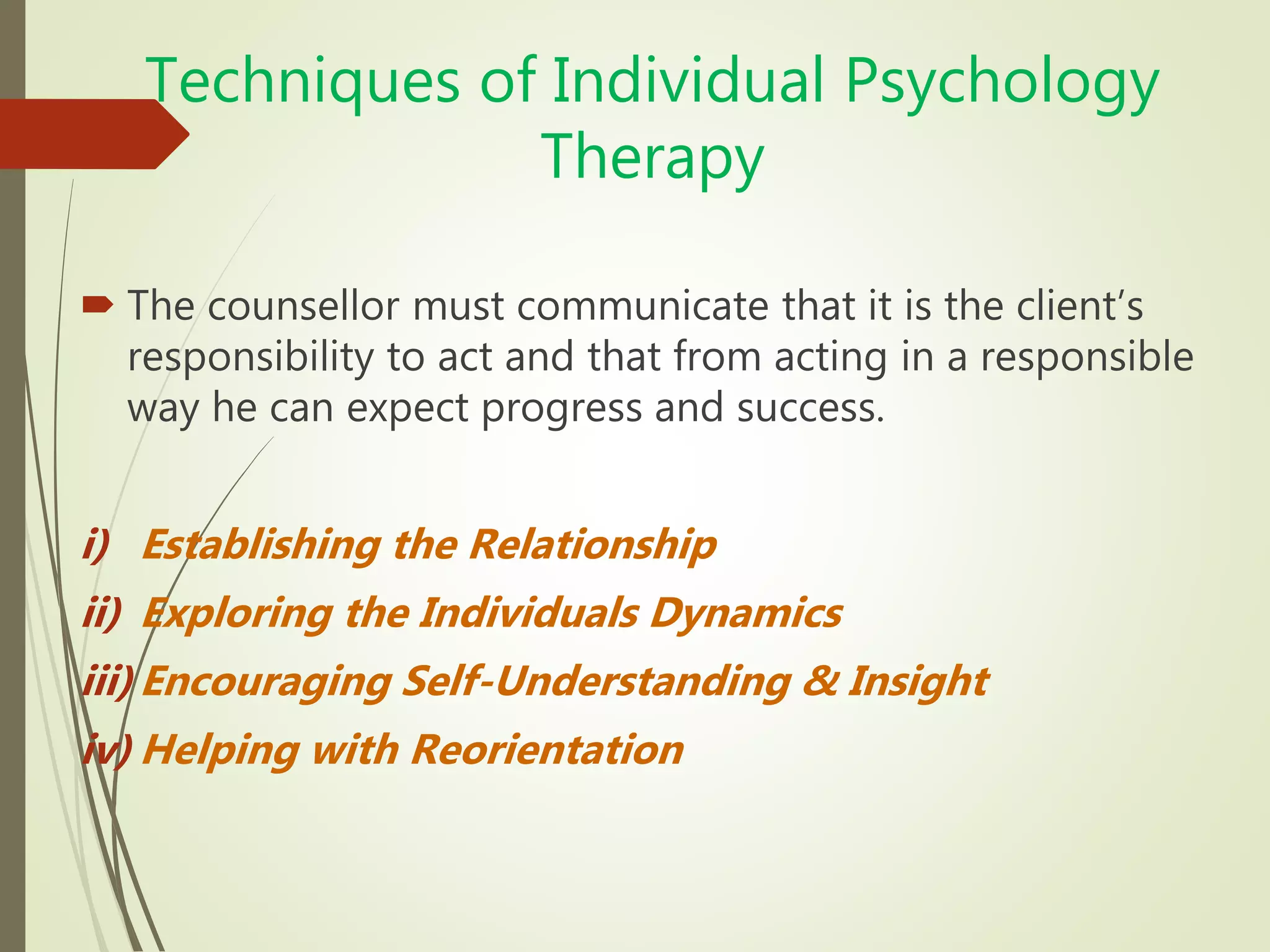 Techniques of Individual Psychology
Therapy
 The counsellor must communicate that it is the client’s
responsibility to act and that from acting in a responsible
way he can expect progress and success.
i) Establishing the Relationship
ii) Exploring the Individuals Dynamics
iii) Encouraging Self-Understanding & Insight
iv) Helping with Reorientation
 