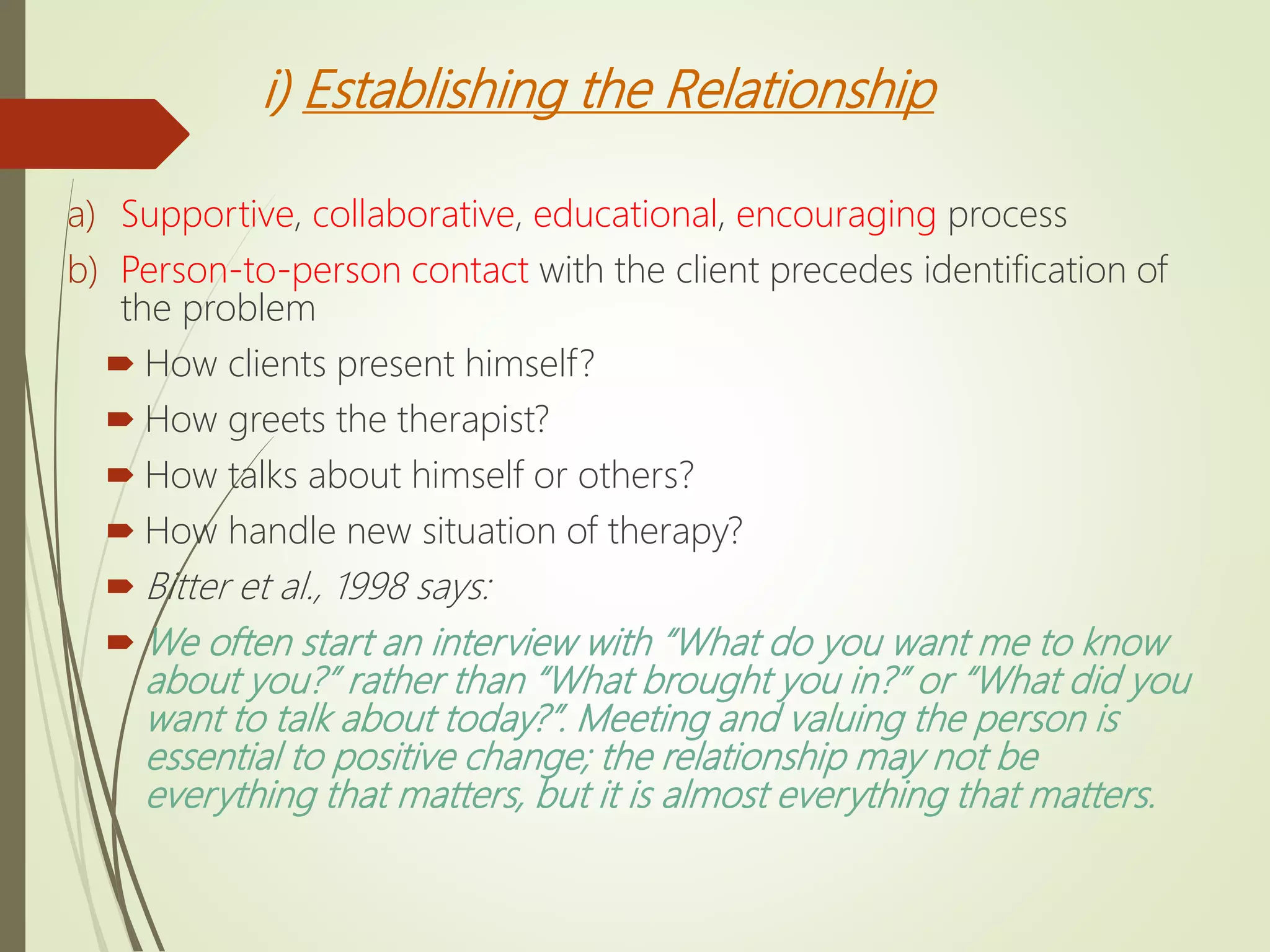 i) Establishing the Relationship
a) Supportive, collaborative, educational, encouraging process
b) Person-to-person contact with the client precedes identification of
the problem
 How clients present himself?
 How greets the therapist?
 How talks about himself or others?
 How handle new situation of therapy?
 Bitter et al., 1998 says:
 We often start an interview with “What do you want me to know
about you?” rather than “What brought you in?” or “What did you
want to talk about today?”. Meeting and valuing the person is
essential to positive change; the relationship may not be
everything that matters, but it is almost everything that matters.
 