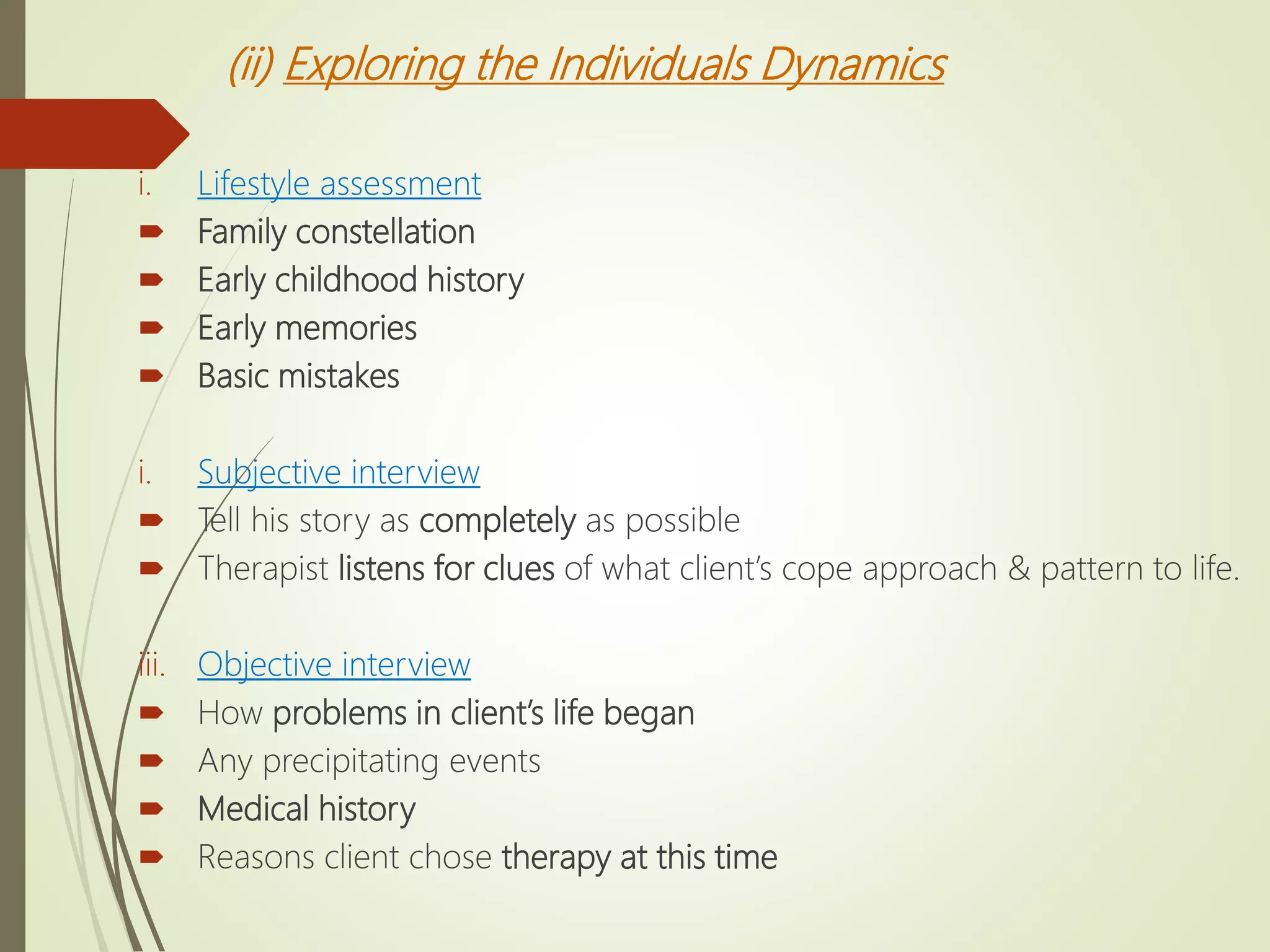(ii) Exploring the Individuals Dynamics
i. Lifestyle assessment
 Family constellation
 Early childhood history
 Early memories
 Basic mistakes
i. Subjective interview
 Tell his story as completely as possible
 Therapist listens for clues of what client’s cope approach & pattern to life.
iii. Objective interview
 How problems in client’s life began
 Any precipitating events
 Medical history
 Reasons client chose therapy at this time
 