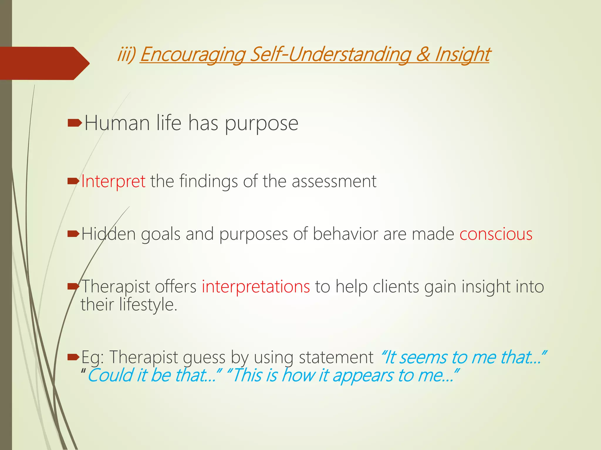 iii) Encouraging Self-Understanding & Insight
Human life has purpose
Interpret the findings of the assessment
Hidden goals and purposes of behavior are made conscious
Therapist offers interpretations to help clients gain insight into
their lifestyle.
Eg: Therapist guess by using statement “It seems to me that...”
“Could it be that…” “This is how it appears to me…”
 