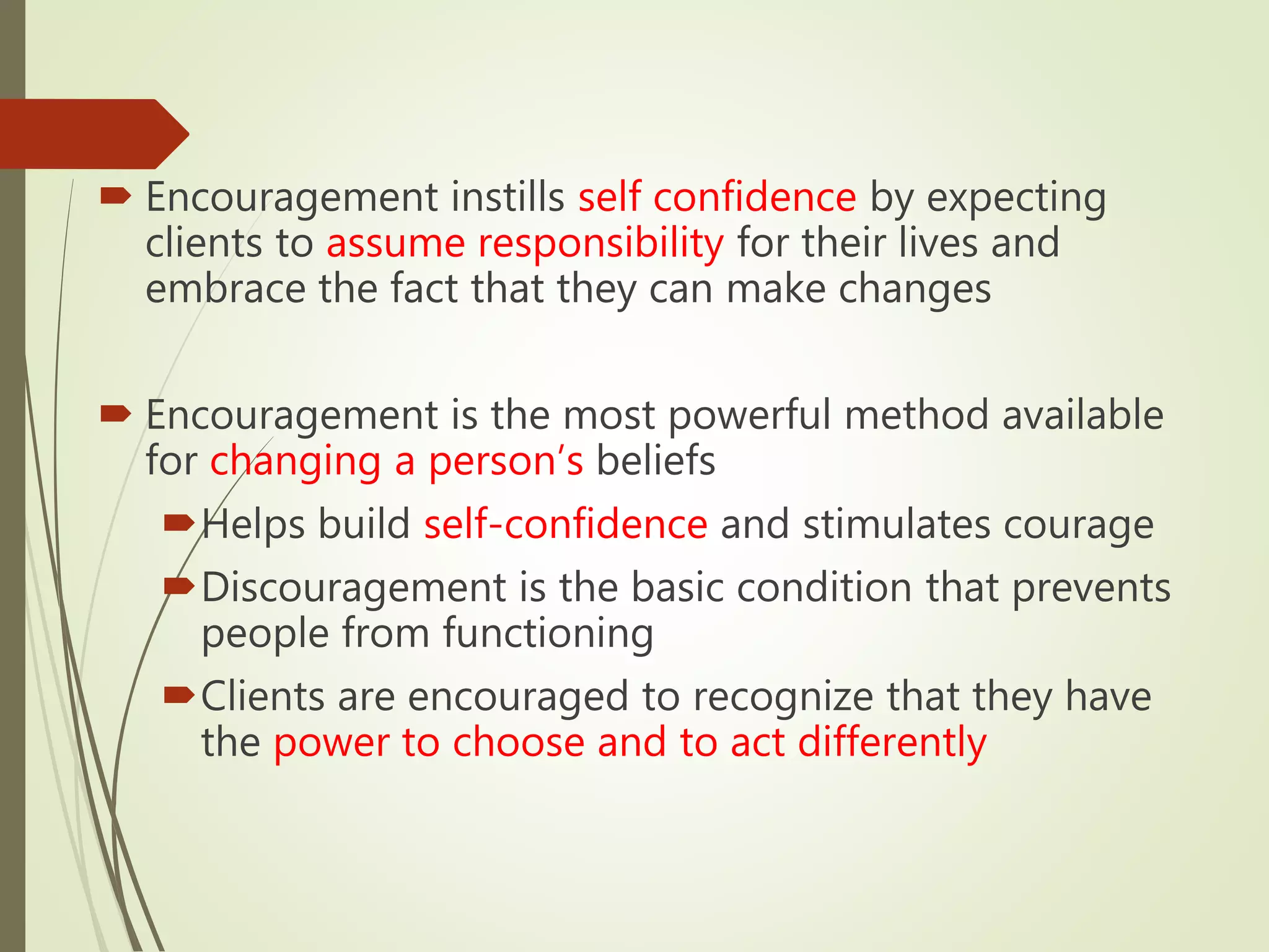  Encouragement instills self confidence by expecting
clients to assume responsibility for their lives and
embrace the fact that they can make changes
 Encouragement is the most powerful method available
for changing a person’s beliefs
Helps build self-confidence and stimulates courage
Discouragement is the basic condition that prevents
people from functioning
Clients are encouraged to recognize that they have
the power to choose and to act differently
 
