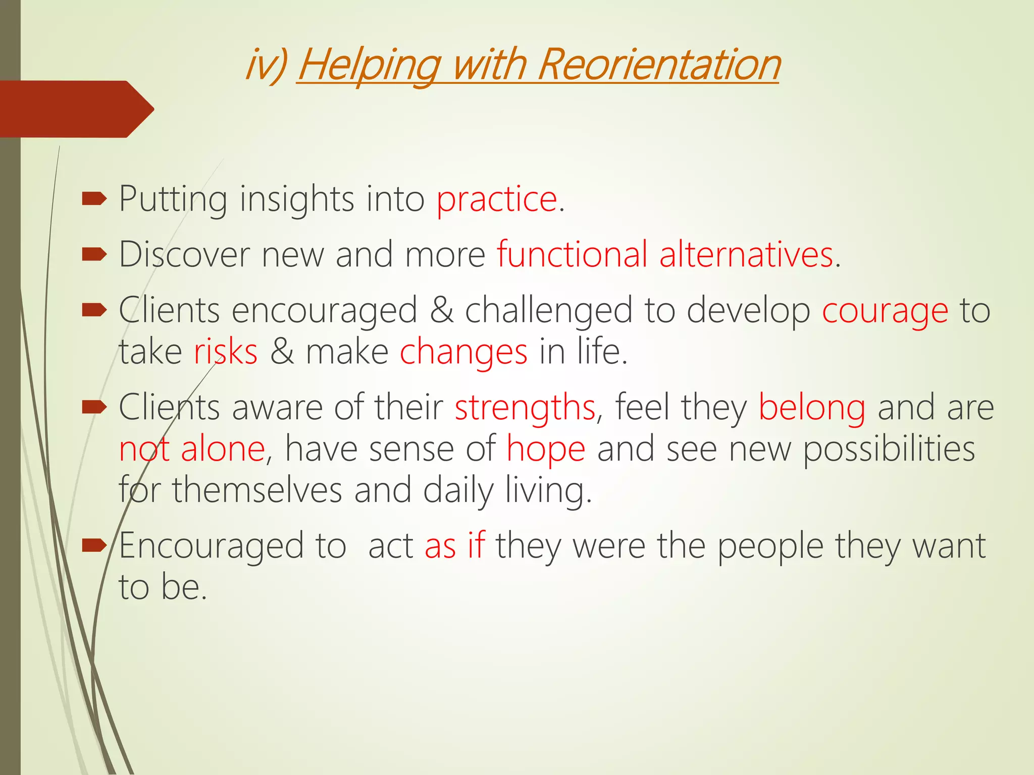iv) Helping with Reorientation
 Putting insights into practice.
 Discover new and more functional alternatives.
 Clients encouraged & challenged to develop courage to
take risks & make changes in life.
 Clients aware of their strengths, feel they belong and are
not alone, have sense of hope and see new possibilities
for themselves and daily living.
 Encouraged to act as if they were the people they want
to be.
 